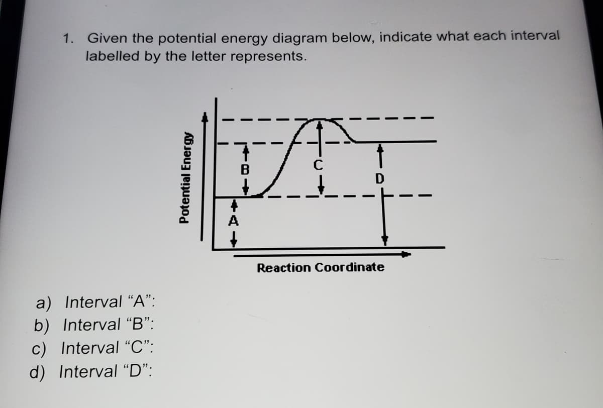 1. Given the potential energy diagram below, indicate what each interval
labelled by the letter represents.
B
Reaction Coordinate
a) Interval "A":
b) Interval "B":
c) Interval "C":
d) Interval "D":
Potential Energy
