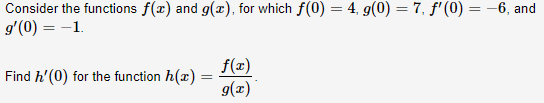 Consider the functions f(x) and g(x), for which f(0) = 4, g(0) = 7, f'(0) = -6, and
g'(0) = -1.
Find h'(0) for the function h(x)
f(x)
9(z)
