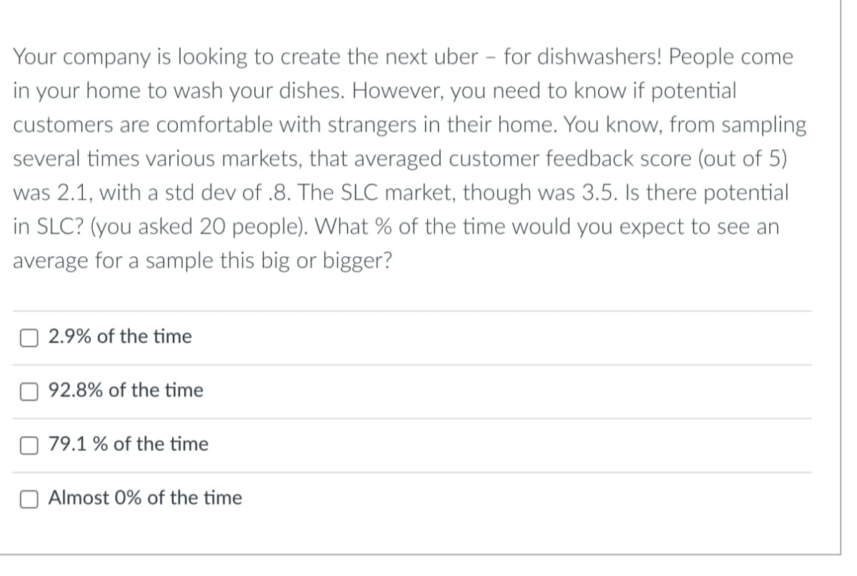 Your company is looking to create the next uber - for dishwashers! People come
in your home to wash your dishes. However, you need to know if potential
customers are comfortable with strangers in their home. You know, from sampling
several times various markets, that averaged customer feedback score (out of 5)
was 2.1, with a std dev of .8. The SLC market, though was 3.5. Is there potential
in SLC? (you asked 20 people). What % of the time would you expect to see an
average for a sample this big or bigger?
2.9% of the time
92.8% of the time
79.1 % of the time
O Almost 0% of the time
