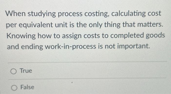When studying process costing, calculating cost
per equivalent unit is the only thing that matters.
Knowing how to assign costs to completed goods
and ending work-in-process is not important.
O True
False