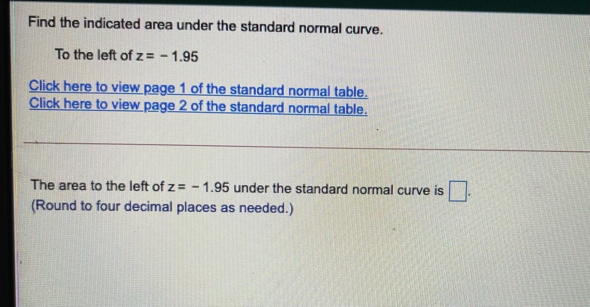 Find the indicated area under the standard normal curve.
To the left of z= -1.95
Click here to view page 1 of the standard normal table.
Click here to view page 2 of the standard normal table.
The area to the left of z = - 1.95 under the standard normal curve is
(Round to four decimal places as needed.)

