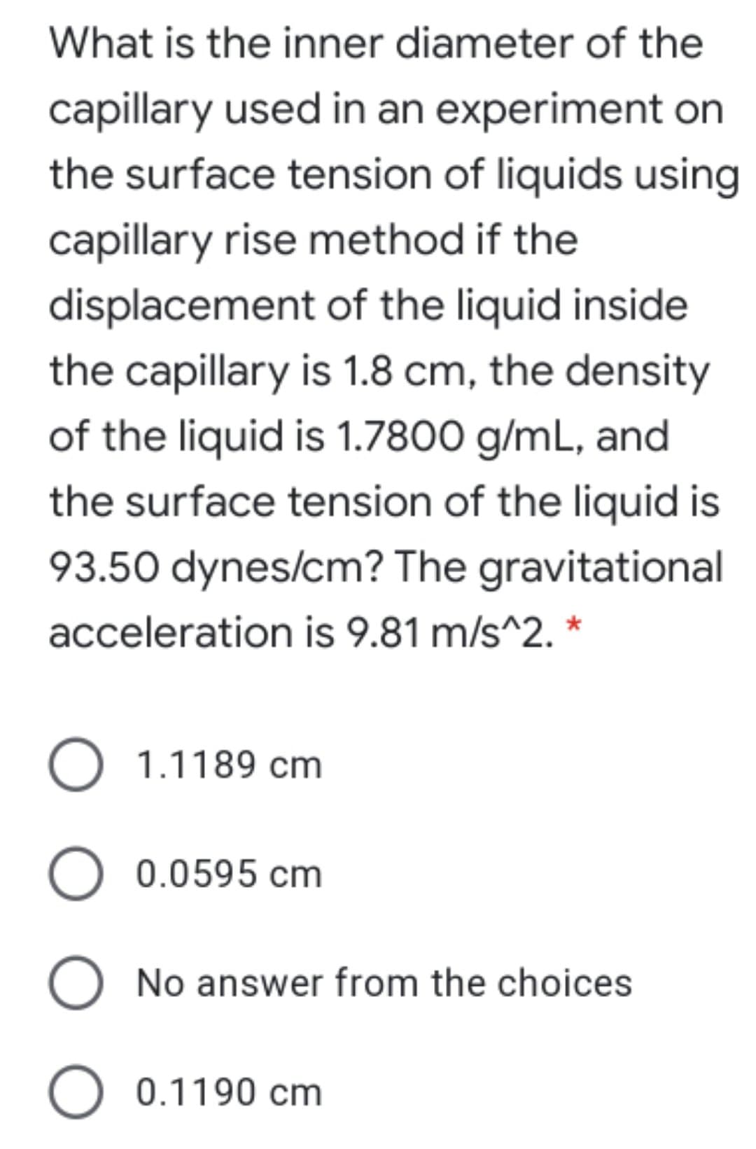 What is the inner diameter of the
capillary used in an experiment on
the surface tension of liquids using
capillary rise method if the
displacement of the liquid inside
the capillary is 1.8 cm, the density
of the liquid is 1.7800 g/mL, and
the surface tension of the liquid is
93.50 dynes/cm? The gravitational
acceleration is 9.81 m/s^2. *
O 1.1189 cm
O 0.0595 cm
O No answer from the choices
O 0.1190 cm
