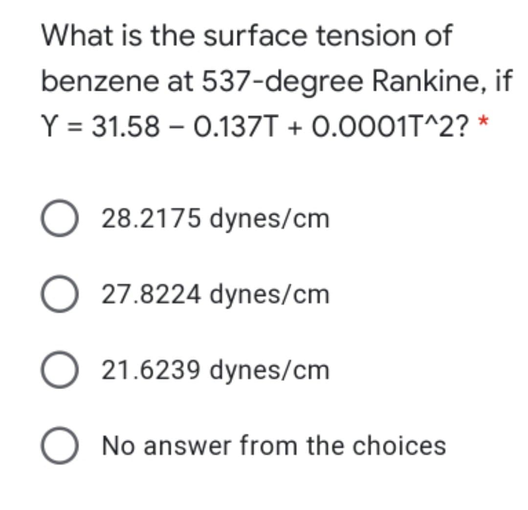 What is the surface tension of
benzene at 537-degree Rankine, if
Y = 31.58 – 0.137T + 0.0001T^2? *
O 28.2175 dynes/cm
O 27.8224 dynes/cm
O 21.6239 dynes/cm
O No answer from the choices
