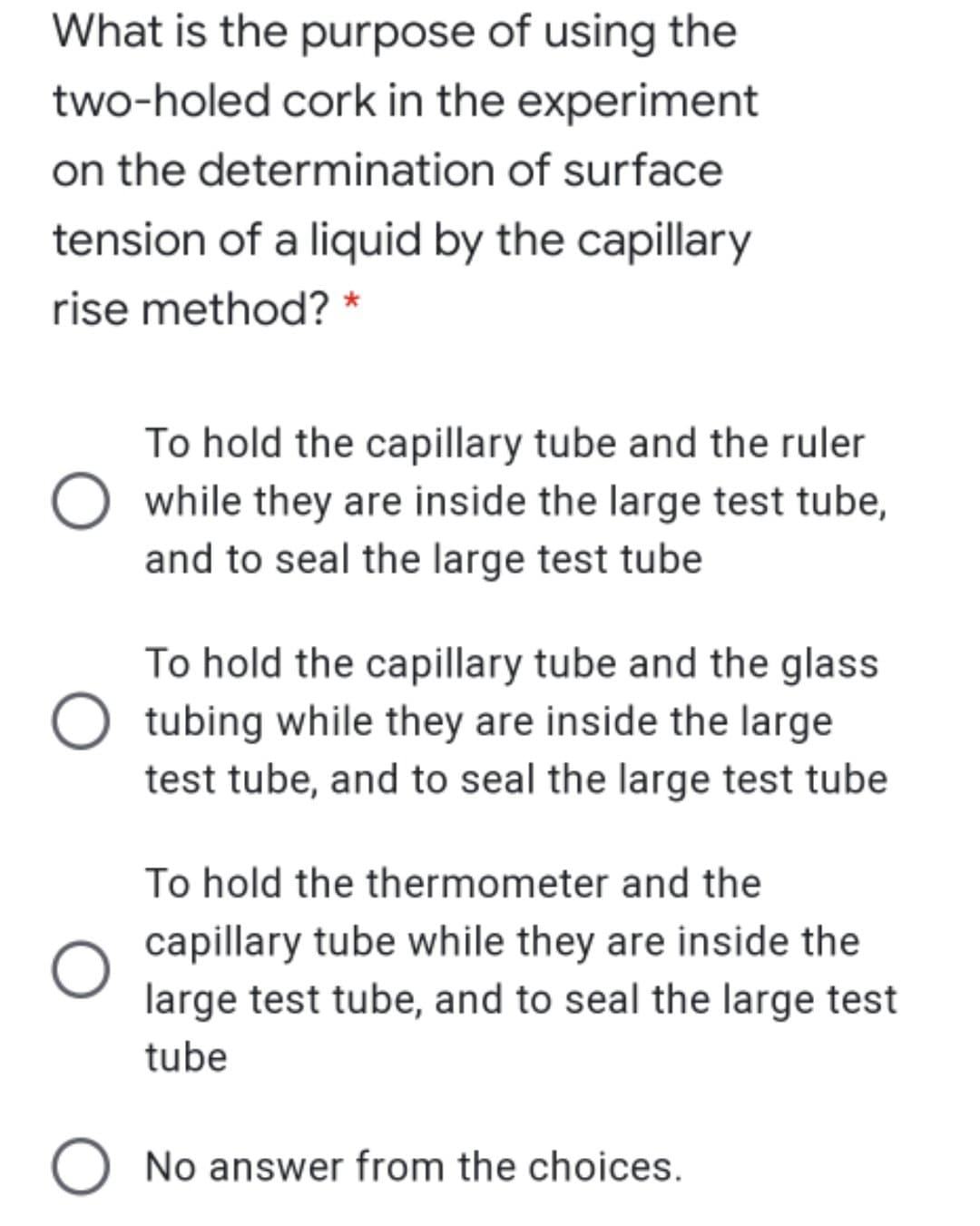 What is the purpose of using the
two-holed cork in the experiment
on the determination of surface
tension of a liquid by the capillary
rise method? *
To hold the capillary tube and the ruler
while they are inside the large test tube,
and to seal the large test tube
To hold the capillary tube and the glass
tubing while they are inside the large
test tube, and to seal the large test tube
To hold the thermometer and the
capillary tube while they are inside the
large test tube, and to seal the large test
tube
O No answer from the choices.

