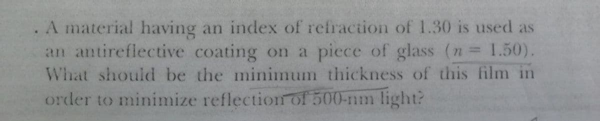 . A material having an index of refraction of 1.30 is used as
an antireflective coating on a piece of glass (n 1.50).
What should be the minimum thickness of this film in
order to minimize reflection of 500-nm light?
