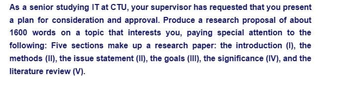As a senior studying IT at CTU, your supervisor has requested that you present
a plan for consideration and approval. Produce a research proposal of about
1600 words on a topic that interests you, paying special attention to the
following: Five sections make up a research paper: the introduction (1), the
methods (II), the issue statement (II), the goals (III), the significance (IV), and the
literature review (V).