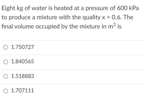 Eight kg of water is heated at a pressure of 600 kPa
to produce a mixture with the quality x = 0.6. The
final volume occupied by the mixture in m is
O 1.750727
O 1.840565
O 1.518883
O 1.707111
