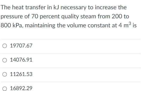 The heat transfer in kJ necessary to increase the
pressure of 70 percent quality steam from 200 to
800 kPa, maintaining the volume constant at 4 m3 is
O 19707.67
O 14076.91
O 11261.53
O 16892.29
