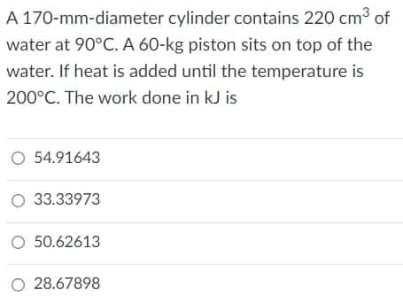 A 170-mm-diameter cylinder contains 220 cm3 of
water at 90°C. A 60-kg piston sits on top of the
water. If heat is added until the temperature is
200°C. The work done in kJ is
O 54.91643
O 33.33973
O 50.62613
O 28.67898
