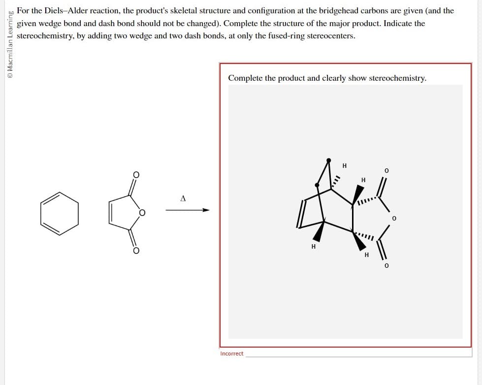 O Macmillan Learning
For the Diels-Alder reaction, the product's skeletal structure and configuration at the bridgehead carbons are given (and the
given wedge bond and dash bond should not be changed). Complete the structure of the major product. Indicate the
stereochemistry, by adding two wedge and two dash bonds, at only the fused-ring stereocenters.
A
Complete the product and clearly show stereochemistry.
Incorrect
H
H
H
0
0
0