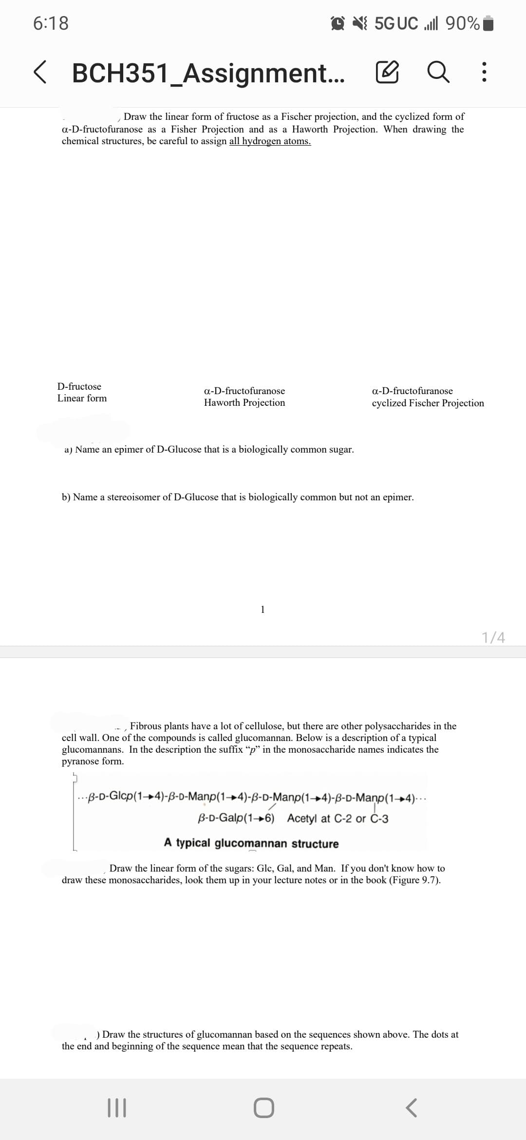 6:18
D-fructose
Linear form
<BCH351_Assignment...
Draw the linear form of fructose as a Fischer projection, and the cyclized form of
a-D-fructofuranose as a Fisher Projection and as a Haworth Projection. When drawing the
chemical structures, be careful to assign all hydrogen atoms.
a-D-fructofuranose
Haworth Projection
a) Name an epimer of D-Glucose that is a biologically common sugar.
5G UC ll 90%
b) Name a stereoisomer of D-Glucose that is biologically common but not an epimer.
1
|||
Q
Fibrous plants have a lot of cellulose, but there are other polysaccharides in the
cell wall. One of the compounds is called glucomannan. Below is a description of a typical
glucomannans. In the description the suffix "p" in the monosaccharide names indicates the
pyranose form.
a-D-fructofuranose
cyclized Fischer Projection
...B-D-Glcp(14)-B-D-Manp(14)-3-D-Manp(14)-ß-D-Manp(1→4)…..
B-D-Galp(16) Acetyl at C-2 or C-3
A typical glucomannan structure
Draw the linear form of the sugars: Glc, Gal, and Man. If you don't know how to
draw these monosaccharides, look them up in your lecture notes or in the book (Figure 9.7).
O
I
) Draw the structures of glucomannan based on the sequences shown above. The dots at
the end and beginning of the sequence mean that the sequence repeats.
:
1/4