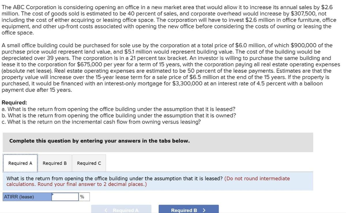 The ABC Corporation is considering opening an office in a new market area that would allow it to increase its annual sales by $2.6
million. The cost of goods sold is estimated to be 40 percent of sales, and corporate overhead would increase by $307,500, not
including the cost of either acquiring or leasing office space. The corporation will have to invest $2.6 million in office furniture, office
equipment, and other up-front costs associated with opening the new office before considering the costs of owning or leasing the
office space.
A small office building could be purchased for sole use by the corporation at a total price of $6.0 million, of which $900,000 of the
purchase price would represent land value, and $5.1 million would represent building value. The cost of the building would be
depreciated over 39 years. The corporation is in a 21 percent tax bracket. An investor is willing to purchase the same building and
lease it to the corporation for $675,000 per year for a term of 15 years, with the corporation paying all real estate operating expenses
(absolute net lease). Real estate operating expenses are estimated to be 50 percent of the lease payments. Estimates are that the
property value will increase over the 15-year lease term for a sale price of $6.5 million at the end of the 15 years. If the property is
purchased, it would be financed with an interest-only mortgage for $3,300,000 at an interest rate of 4.5 percent with a balloon
payment due after 15 years.
Required:
a. What is the return from opening the office building under the assumption that it is leased?
b. What is the return from opening the office building under the assumption that it is owned?
c. What is the return on the incremental cash flow from owning versus leasing?
Complete this question by entering your answers in the tabs below.
Required A
Required B Required C
What is the return from opening the office building under the assumption that it is leased? (Do not round intermediate
calculations. Round your final answer to 2 decimal places.)
ATIRR (lease)
%
<Required A
Required B >