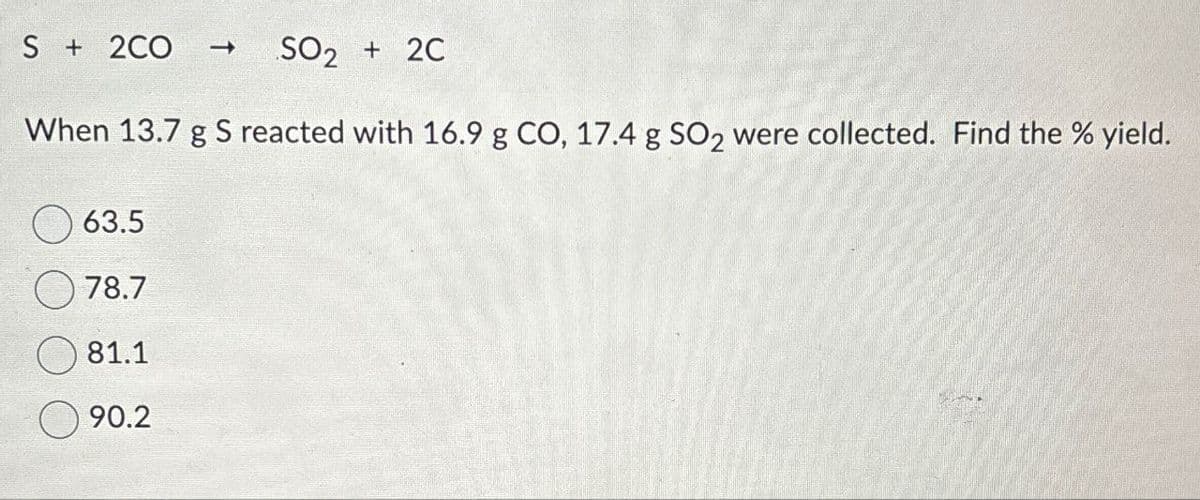 S + 2CO
t
SO2 + 2C
When 13.7 g S reacted with 16.9 g CO, 17.4 g SO2 were collected. Find the % yield.
63.5
78.7
81.1
90.2