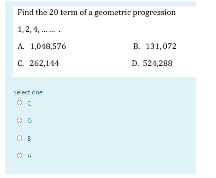 Find the 20 term of a geometric progression
1,2, 4, ... .
А. 1,048,576
В. 131,072
С. 262,144
D. 524,288
Select one:
ос
O D
Ов
O A
