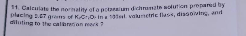 11. Calculate the normality of a potassium dichromate solution prepared by
placing 9.67 grams of K₂Cr₂O7 in a 100mL volumetric flask, dissolving, and
diluting to the calibration mark ?