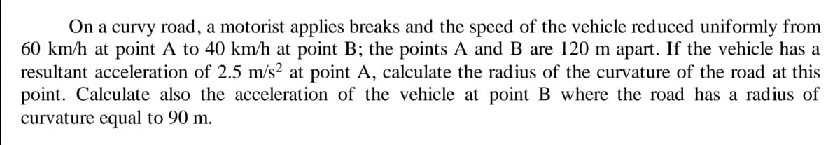 On a curvy road, a motorist applies breaks and the speed of the vehicle reduced uniformly from
60 km/h at point A to 40 km/h at point B; the points A and B are 120 m apart. If the vehicle has a
resultant acceleration of 2.5 m/s² at point A, calculate the radius of the curvature of the road at this
point. Calculate also the acceleration of the vehicle at point B where the road has a radius of
curvature equal to 90 m.
