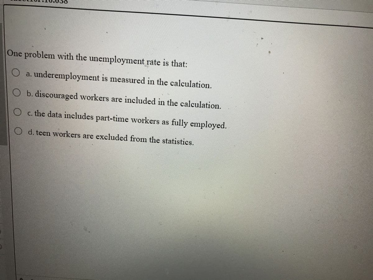 10.058
One problem with the unemployment rate is that:
O a. underemployment is measured in the calculation.
Ob. discouraged workers are included in the calculation.
O c. the data includes part-time workers as fully employed.
d. teen workers are excluded from the statistics.