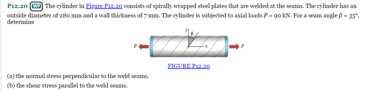 P12.20 (WP The cylinder in Figure P12.20 consists of spirally wrapped steel plates that are welded at the seams. The cylinder has an
outside diameter of 280 mm and a wall thickness of 7 mm. The cylinder is subjected to axial loads P = 90 kN. For a seam angle ß = 35°,
determine
(a) the normal stress perpendicular to the weld seams.
(b) the shear stress parallel to the weld seams.
FIGURE P12.20
P
