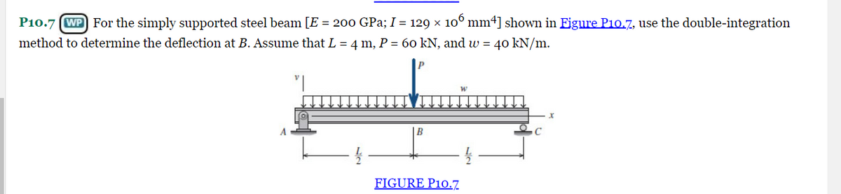 P10.7 WP For the simply supported steel beam [E = 200 GPa; I = 129 × 106 mm4] shown in Figure P10.7, use the double-integration
method to determine the deflection at B. Assume that L = 4 m, P = 60 kN, and w = 40 kN/m.
B
FIGURE P10.7
x