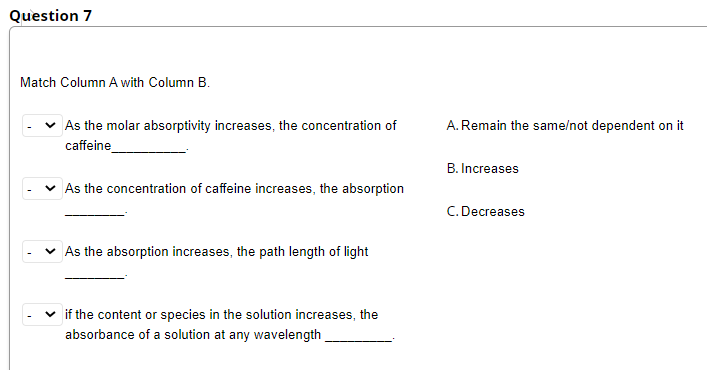 Question 7
Match Column A with Column B.
As the molar absorptivity increases, the concentration of
A.Remain the same/not dependent on it
caffeine
B. Increases
As the concentration of caffeine increases, the absorption
C. Decreases
As the absorption increases, the path length of light
if the content or species in the solution increases, the
absorbance of a solution at any wavelength
