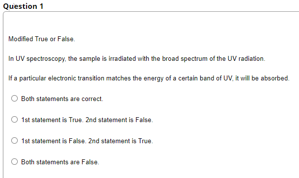 Question 1
Modified True or False.
In UV spectroscopy, the sample is irradiated with the broad spectrum of the UV radiation.
If a particular electronic transition matches the energy of a certain band of UV, it will be absorbed.
Both statements are correct.
1st statement is True. 2nd statement is False.
1st statement is False. 2nd statement is True.
Both statements are False.
