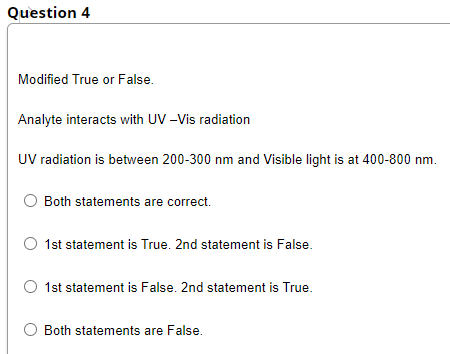 Question 4
Modified True or False.
Analyte interacts with UV -Vis radiation
UV radiation is between 200-300 nm and Visible light is at 400-800 nm.
Both statements are correct.
1st statement is True. 2nd statement is False.
1st statement is False. 2nd statement is True.
O Both statements are False.

