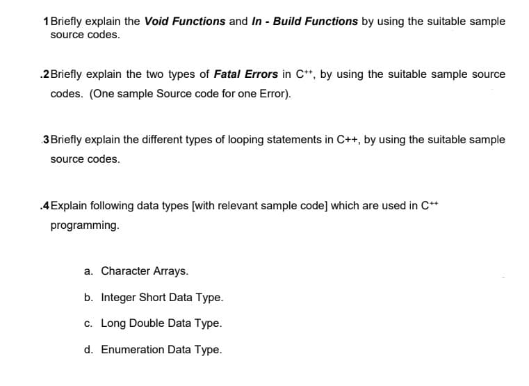 1 Briefly explain the Void Functions and In - Build Functions by using the suitable sample
source codes.
.2 Briefly explain the two types of Fatal Errors in C++, by using the suitable sample source
codes. (One sample Source code for one Error).
3 Briefly explain the different types of looping statements in C++, by using the suitable sample
source codes.
.4 Explain following data types [with relevant sample code] which are used in C++
programming.
a. Character Arrays.
b. Integer Short Data Type.
c. Long Double Data Type.
d. Enumeration Data Type.