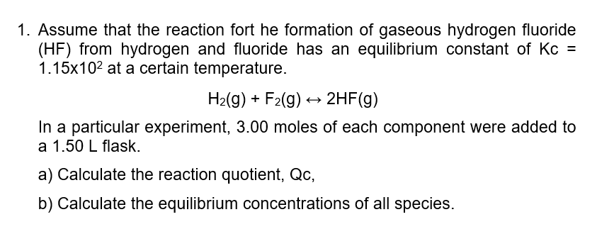 1. Assume that the reaction fort he formation of gaseous hydrogen fluoride
(HF) from hydrogen and fluoride has an equilibrium constant of Kc =
1.15x102 at a certain temperature.
H2(g) + F2(g) + 2HF(g)
In a particular experiment, 3.00 moles of each component were added to
a 1.50 L flask.
a) Calculate the reaction quotient, Qc,
b) Calculate the equilibrium concentrations of all species.
