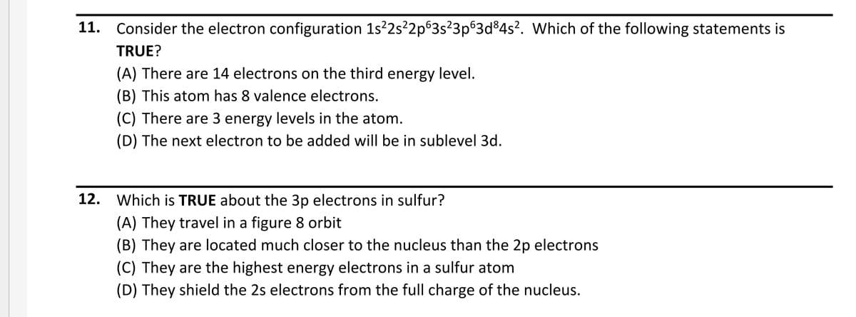 11. Consider the electron configuration 1s?2s²2p®3s?3p®3d%4s?. Which of the following statements is
TRUE?
(A) There are 14 electrons on the third energy level.
(B) This atom has 8 valence electrons.
(C) There are 3 energy levels in the atom.
(D) The next electron to be added will be in sublevel 3d.
12. Which is TRUE about the 3p electrons in sulfur?
(A) They travel in a figure 8 orbit
(B) They are located much closer to the nucleus than the 2p electrons
(C) They are the highest energy electrons in a sulfur atom
(D) They shield the 2s electrons from the full charge of the nucleus.
