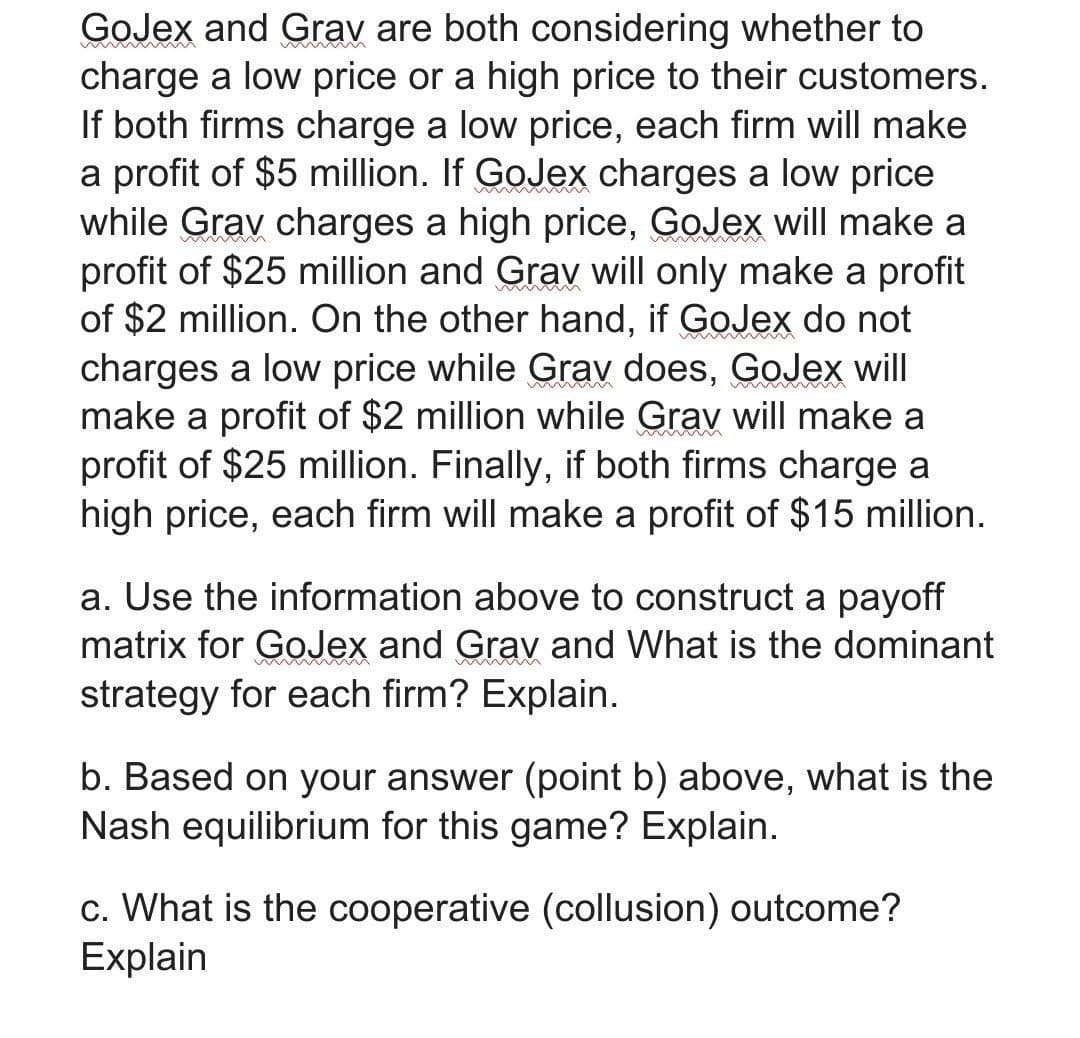 GoJex and Grav are both considering whether to
charge a low price or a high price to their customers.
If both firms charge a low price, each firm will make
a profit of $5 million. If GoJex charges a low price
while Grav charges a high price, GoJex will make a
profit of $25 million and Grav will only make a profit
of $2 million. On the other hand, if GoJex do not
charges a low price while Grav does, GoJex will
make a profit of $2 million while Grav will make a
profit of $25 million. Finally, if both firms charge a
high price, each firm will make a profit of $15 million.
a. Use the information above to construct a payoff
matrix for GoJex and Grav and What is the dominant
strategy for each firm? Explain.
b. Based on your answer (point b) above, what is the
Nash equilibrium for this game? Explain.
c. What is the cooperative (collusion) outcome?
Explain