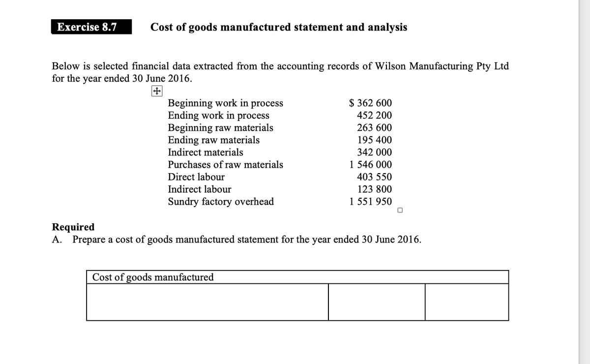 Exercise 8.7
Cost of goods manufactured statement and analysis
Below is selected financial data extracted from the accounting records of Wilson Manufacturing Pty Ltd
for the year ended 30 June 2016.
Beginning work in process
Ending work in process
Beginning raw materials
Ending raw materials
Indirect materials
Purchases of raw materials
Direct labour
Indirect labour
Sundry factory overhead
$362 600
452 200
263 600
195 400
Cost of goods manufactured
342 000
1 546 000
403 550
123 800
1 551 950
Required
A. Prepare a cost of goods manufactured statement for the year ended 30 June 2016.