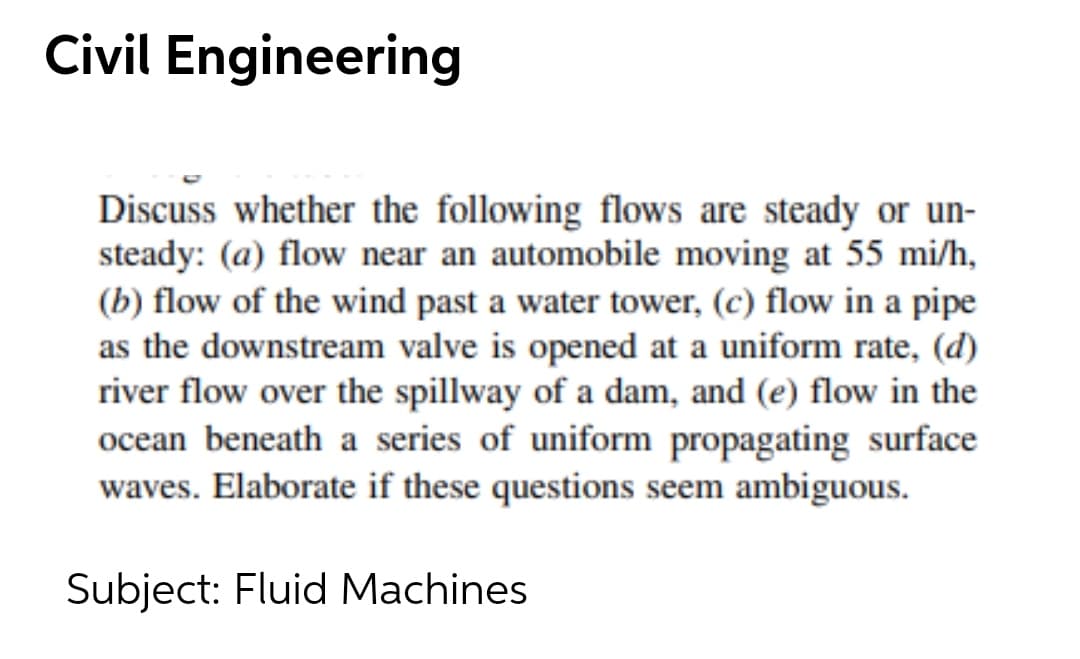 Civil Engineering
Discuss whether the following flows are steady or un-
steady: (a) flow near an automobile moving at 55 mi/h,
(b) flow of the wind past a water tower, (c) flow in a pipe
as the downstream valve is opened at a uniform rate, (d)
river flow over the spillway of a dam, and (e) flow in the
ocean beneath a series of uniform propagating surface
waves. Elaborate if these questions seem ambiguous.
Subject: Fluid Machines
