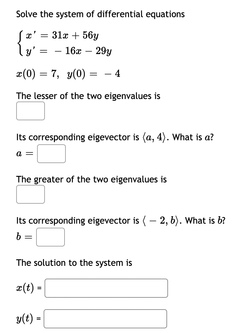 Solve the system of differential equations
31х + 56у
ly'
16х
29y
-
-
x(0) = 7, y(0)
-4
The lesser of the two eigenvalues is
Its corresponding eigevector is (a, 4). What is a?
а —
The greater of the two eigenvalues is
Its corresponding eigevector is ( – 2, b). What is b?
||
The solution to the system is
æ(t) =
y(t) =
