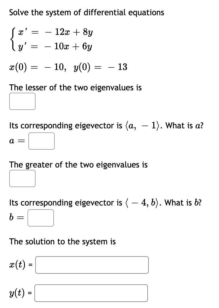 Solve the system of differential equations
{3;
x'
12x + 8y
y'
10x + 6y
-
x(0)
– 10, y(0)
- 13
The lesser of the two eigenvalues is
Its corresponding eigevector is (a, – 1). What is a?
a =
The greater of the two eigenvalues is
Its corresponding eigevector is ( – 4, b). What is b?
b:
The solution to the system is
æ(t) =
y(t) =
