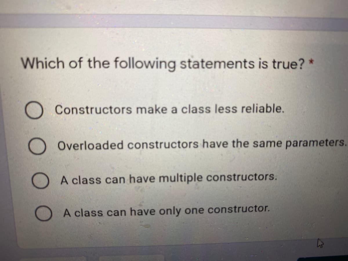 Which of the following statements is true? *
Constructors make a class less reliable.
O Overloaded constructors have the same parameters.
A class can have multiple constructors.
A class can have only one constructor.

