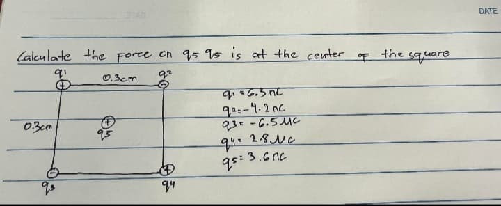 Calculate the force on 95 95 is at the center
91
92
0.3cm
qs
STAG
0.3cm
95
94
9₁=6.3nc
92-4.2nc
93-6.5.uc
24= 2.8 мс
95: 3.600
the
square
DATE