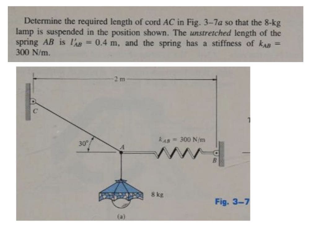 Determine the required length of cord AC in Fig. 3-7a so that the 8-kg
lamp is suspended in the position shown. The unstretched length of the
spring AB is l'AB= 0.4 m, and the spring has a stiffness of KAB
300 N/m.
=
30°
-2 m
KAS = 300 N/m
8 kg
Fig. 3-7