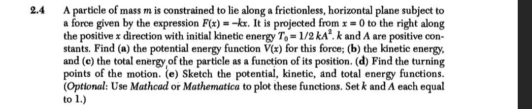 A particle of mass m is constrained to lie along a frictionless, horizontal plane subject to
a force given by the expression F(x) = -kx. It is projected from x = 0 to the right along
the positive x direction with initial kinetic energy To 1/2 kA". k and A are positive con-
stants. Find (a) the potential energy function V(x) for this force; (b) the kinetic energy,
and (c) the total energy of the particle as a function of its position. (d) Find the turning
points of the motion. (e) Sketch the potential, kinetic, and total energy functions.
(Optional: Use Mathcad or Mathematica to plot these functions. Set k and A each equal
to 1.)
2.4
