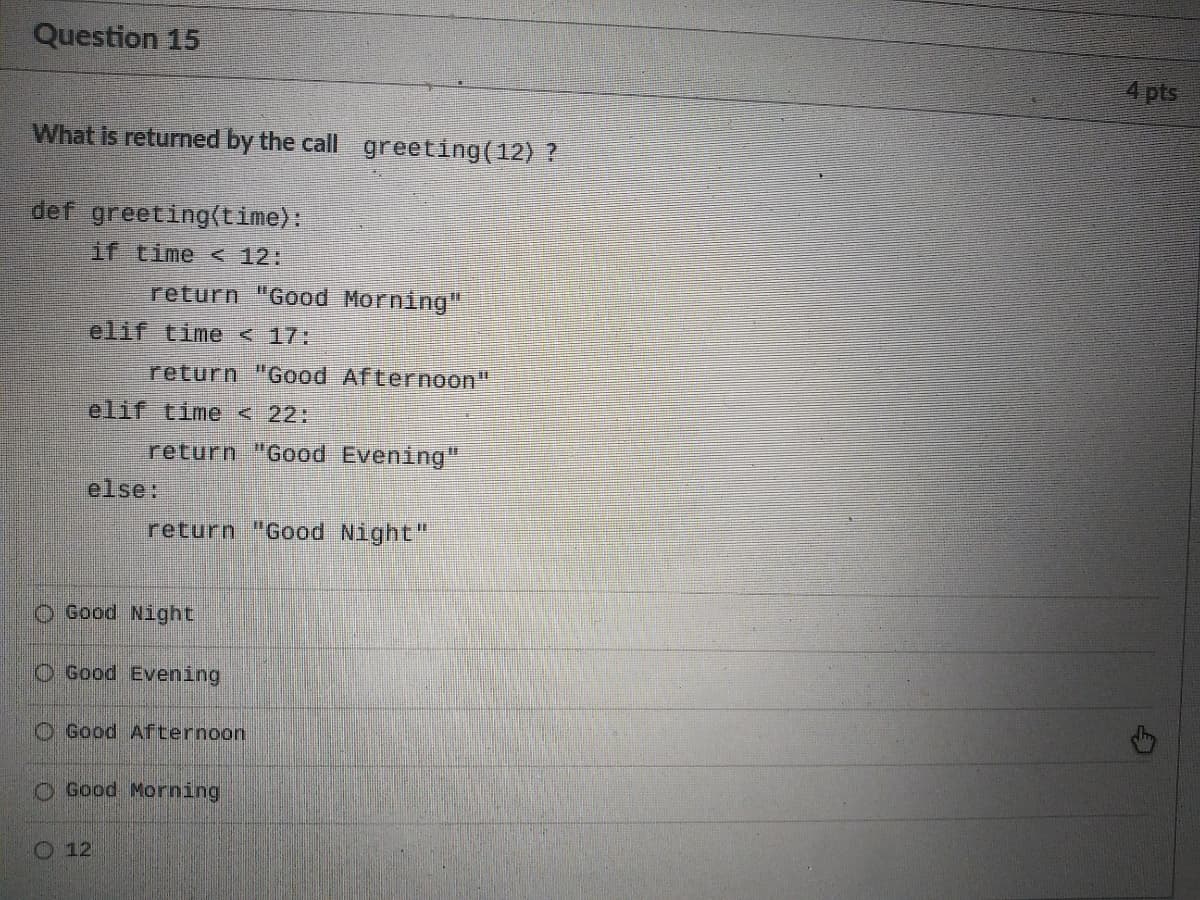 Question 15
4 pts
What is returned by the call greeting(12) ?
def greeting(time):
if time < 12:
return "Good Morning"
elif time< 17:
return "Good Afternoon"
elif time < 22:
return "Good Evening"
%3D
else:
return "Good Night"
O Good Night
O Good Evening
O Good Afternoon
O Good Morning
O 12
