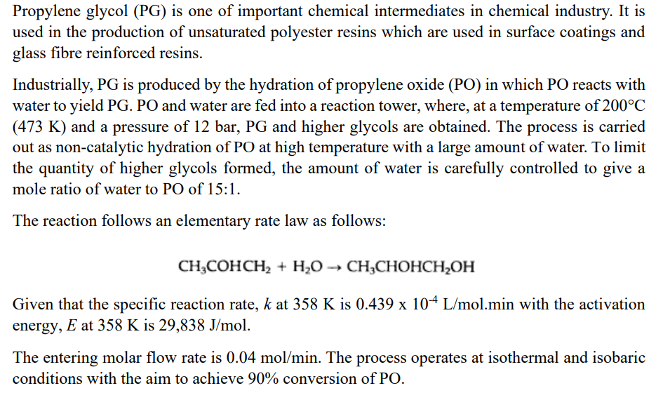 Propylene glycol (PG) is one of important chemical intermediates in chemical industry. It is
used in the production of unsaturated polyester resins which are used in surface coatings and
glass fibre reinforced resins.
Industrially, PG is produced by the hydration of propylene oxide (PO) in which PO reacts with
water to yield PG. PO and water are fed into a reaction tower, where, at a temperature of 200°C
(473 K) and a pressure of 12 bar, PG and higher glycols are obtained. The process is carried
out as non-catalytic hydration of PO at high temperature with a large amount of water. To limit
the quantity of higher glycols formed, the amount of water is carefully controlled to give a
mole ratio of water to PO of 15:1.
The reaction follows an elementary rate law as follows:
CH3COHCH₂ + H₂O →→ CH₂CHOHCH₂OH
Given that the specific reaction rate, k at 358 K is 0.439 x 104 L/mol.min with the activation
energy, E at 358 K is 29,838 J/mol.
The entering molar flow rate is 0.04 mol/min. The process operates at isothermal and isobaric
conditions with the aim to achieve 90% conversion of PO.