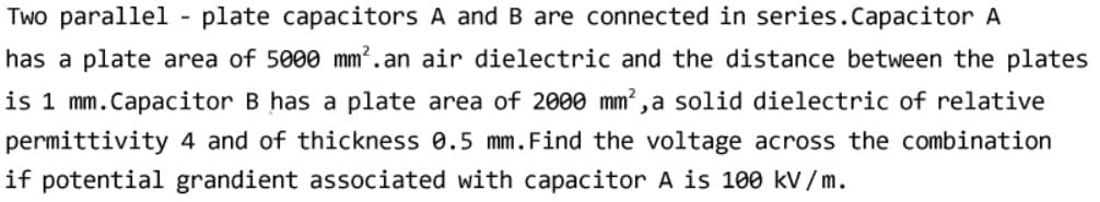 Two parallel
plate capacitors A and B are connected in series.Capacitor A
has a plate area of 5000 mm?.an air dielectric and the distance between the plates
is 1 mm.Capacitor B has a plate area of 2000 mm²,a solid dielectric of relative
permittivity 4 and of thickness 0.5 mm.Find the voltage across the combination
if potential grandient associated with capacitor A is 100 kv /m.

