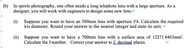 In sports photography, one often needs a long telephoto lens with a large aperture. As a
designer, you will work with engineers to design some new lens.“
(i) Suppose you want to have an 500mm lens with aperture f/4. Calculate the required
iris diameter. Round your answer to the nearest integer and state its unit. “
|(ii) Suppose you want to have a 700mm lens with a surface area of 12271.8463mm².
Calculate the f-number. Correct your answer to 2_decimal places.
