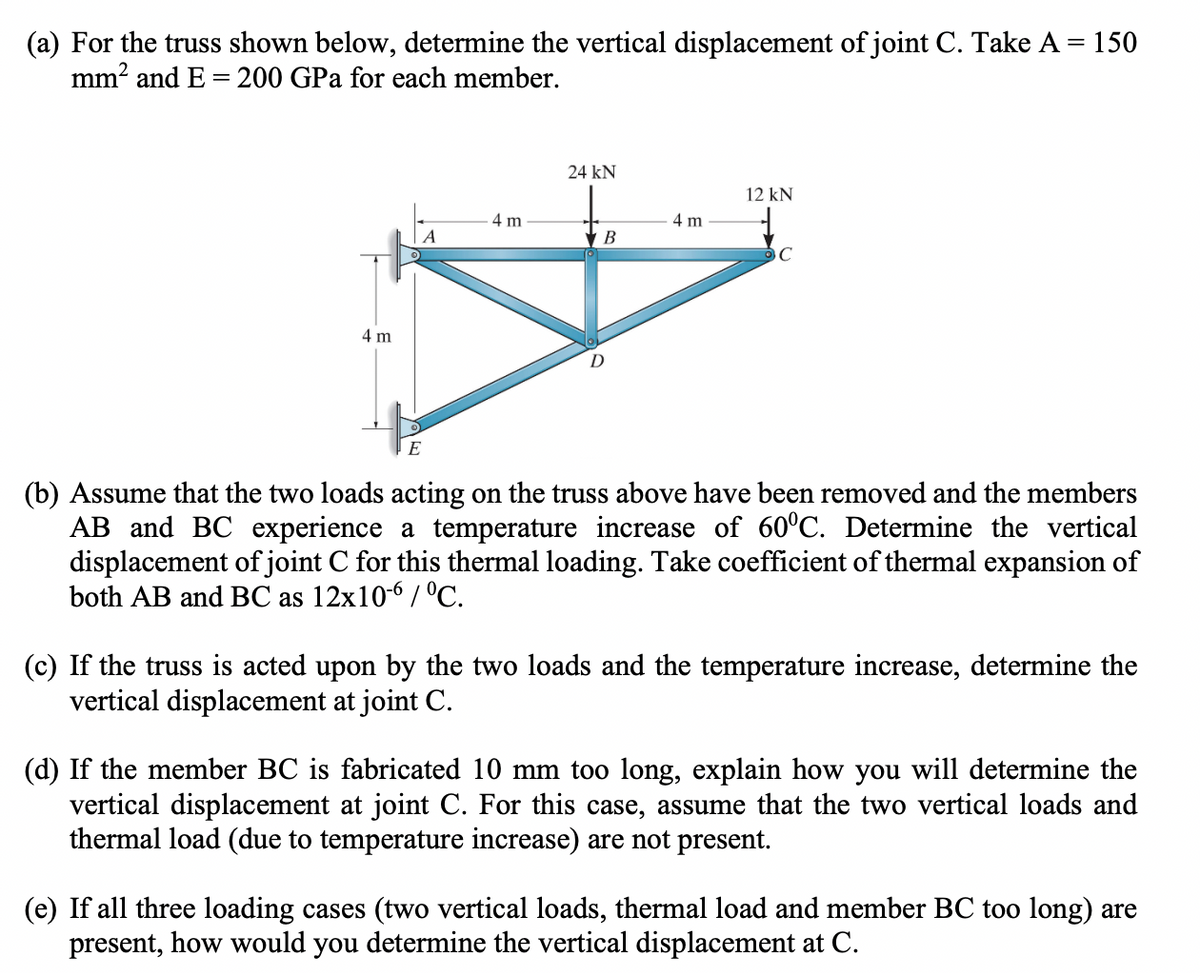 (a) For the truss shown below, determine the vertical displacement of joint C. Take A = 150
mm² and E= 200 GPa for each member.
4 m
E
4 m
24 KN
B
4 m
12 kN
C
(b) Assume that the two loads acting on the truss above have been removed and the members
AB and BC experience a temperature increase of 60°C. Determine the vertical
displacement of joint C for this thermal loading. Take coefficient of thermal expansion of
both AB and BC as 12x10-6/°C.
(c) If the truss is acted upon by the two loads and the temperature increase, determine the
vertical displacement at joint C.
(d) If the member BC is fabricated 10 mm too long, explain how you will determine the
vertical displacement at joint C. For this case, assume that the two vertical loads and
thermal load (due to temperature increase) are not present.
(e) If all three loading cases (two vertical loads, thermal load and member BC too long) are
present, how would you determine the vertical displacement at C.