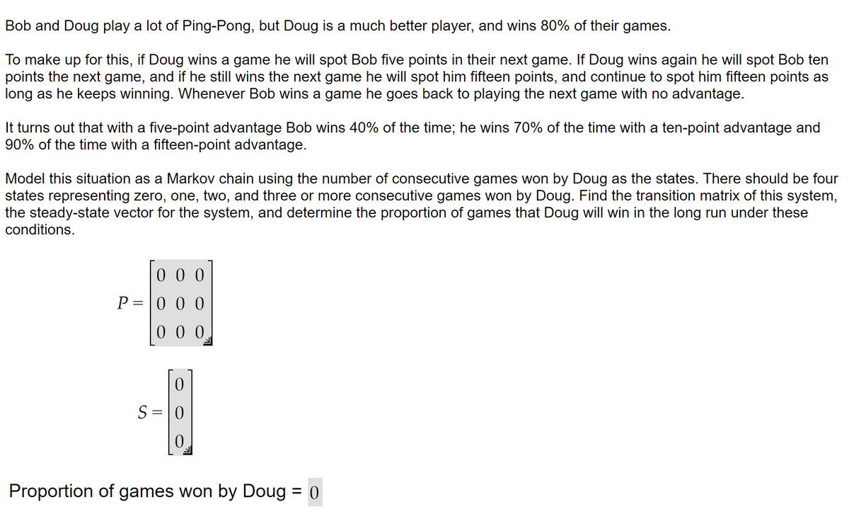 Bob and Doug play a lot of Ping-Pong, but Doug is a much better player, and wins 80% of their games.
To make up for this, if Doug wins a game he will spot Bob five points in their next game. If Doug wins again he will spot Bob ten
points the next game, and if he still wins the next game he will spot him fifteen points, and continue to spot him fifteen points as
long as he keeps winning. Whenever Bob wins a game he goes back to playing the next game with no advantage.
It turns out that with a five-point advantage Bob wins 40% of the time; he wins 70% of the time with a ten-point advantage and
90% of the time with a fifteen-point advantage.
Model this situation as a Markov chain using the number of consecutive games won by Doug as the states. There should be four
states representing zero, one, two, and three or more consecutive games won by Doug. Find the transition matrix of this system,
the steady-state vector for system, and determine the proportion games that Doug will win the long run under these
conditions.
000
0
000
P = 0
0
S = 0
0
Proportion of games won by Doug = 0