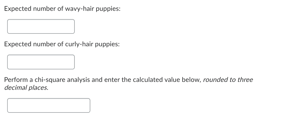 Expected number of wavy-hair puppies:
Expected number of curly-hair puppies:
Per rm a chi-square analysis and enter the calculated value below, rounded to three
decimal places.