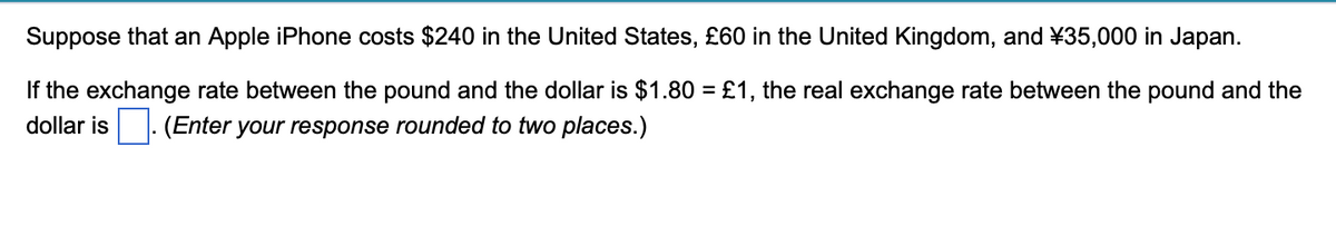 Suppose that an Apple iPhone costs $240 in the United States, £60 in the United Kingdom, and ¥35,000 in Japan.
If the exchange rate between the pound and the dollar is $1.80 = £1, the real exchange rate between the pound and the
dollar is (Enter your response rounded to two places.)