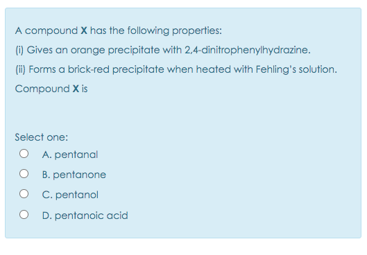 A compound X has the following properties:
(i) Gives an orange precipitate with 2,4-dinitrophenylhydrazine.
(ii) Forms a brick-red precipitate when heated with Fehling's solution.
Compound X is
Select one:
O A. pentanal
B. pentanone
C. pentanol
D. pentanoic acid
