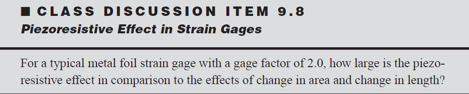 ICLASS DISCUSSION ITEM 9.8
Piezoresistive Effect in Strain Gages
For a typical metal foil strain gage with a gage factor of 2.0, how large is the piezo-
resistive effect in comparison to the effects of change in area and change in length?
