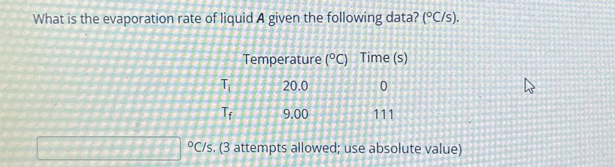 What is the evaporation rate of liquid A given the following data? (°C/s).
Temperature (°C) Time (s)
0
T₁
Tf
20.0
9.00
111
°C/s. (3 attempts allowed; use absolute value)
ہے