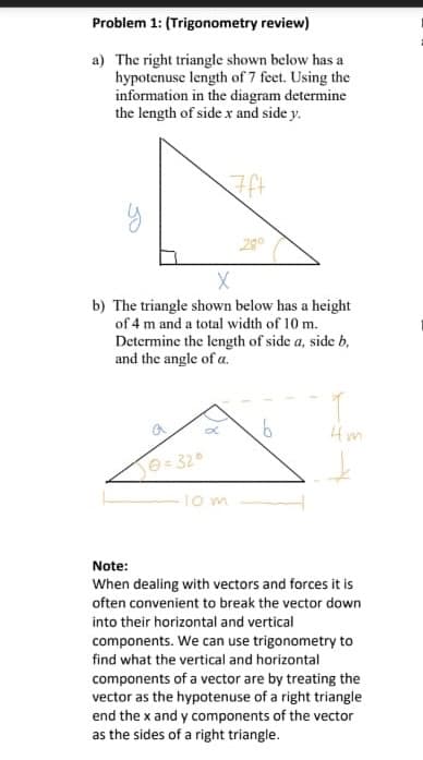 Problem 1: (Trigonometry review)
a) The right triangle shown below has a
hypotenuse length of 7 feet. Using the
information in the diagram determine
the length of side x and side y.
7ft
Х
200
b) The triangle shown below has a height
of 4 m and a total width of 10 m.
Determine the length of side a, side b,
and the angle of a.
@ = 32°
10m
4m
Note:
When dealing with vectors and forces it is
often convenient to break the vector down
into their horizontal and vertical
components. We can use trigonometry to
find what the vertical and horizontal
components of a vector are by treating the
vector as the hypotenuse of a right triangle
end the x and y components of the vector
as the sides of a right triangle.